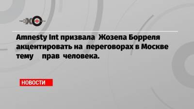 Amnesty Int призвала Жозепа Борреля акцентировать на переговорах в Москве тему прав человека.