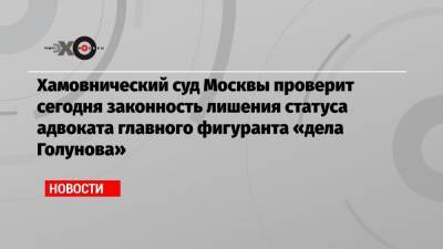 Хамовнический суд Москвы проверит сегодня законность лишения статуса адвоката главного фигуранта «дела Голунова»