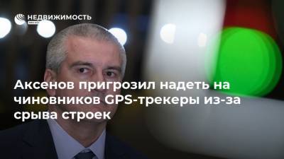 Аксенов пригрозил надеть на чиновников GPS-трекеры из-за срыва строек
