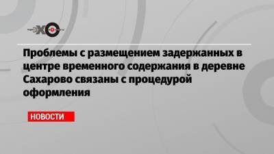 Проблемы с размещением задержанных в центре временного содержания в деревне Сахарово связаны с процедурой оформления