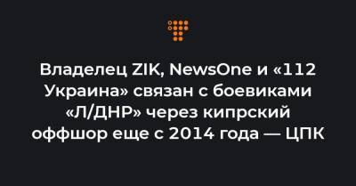 Владелец ZIK, NewsOne и «112 Украина» связан с боевиками «Л/ДНР» через кипрский оффшор еще с 2014 года — ЦПК
