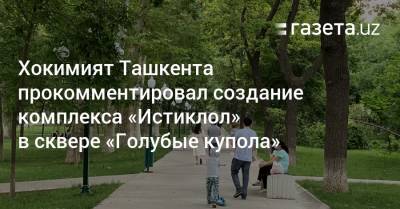 Хокимият Ташкента прокомментировал создание комплекса «Истиклол» в сквере «Голубые купола»