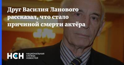 Друг Василия Ланового рассказал, что стало причиной смерти актёра