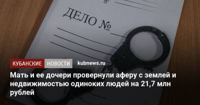 Мать и ее дочери провернули аферу с землей и недвижимостью одиноких людей на 21,7 млн рублей