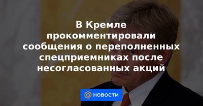 В Кремле прокомментировали сообщения о переполненных спецприемниках после несогласованных акций