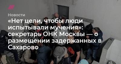 «Нет цели, чтобы люди испытывали мучения»: секретарь ОНК Москвы — о размещении задержанных в Сахарово
