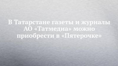 В Татарстане газеты и журналы АО «Татмедиа» можно приобрести в «Пятерочке»