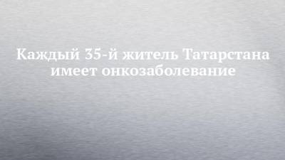 Каждый 35-й житель Татарстана имеет онкозаболевание