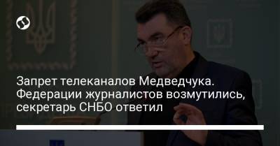Запрет телеканалов Медведчука. Федерации журналистов возмутились, секретарь СНБО ответил