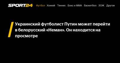 Украинский - Украинский футболист Путин может перейти в белорусский «Неман». Он находится на просмотре - sport24.ru - Белоруссия