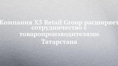 Компания X5 Retail Group расширяет сотрудничество с товаропроизводителями Татарстана