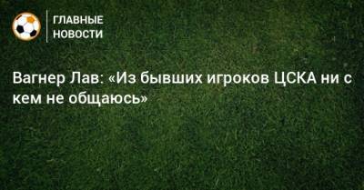 Вагнер Лав: «Из бывших игроков ЦСКА ни с кем не общаюсь»