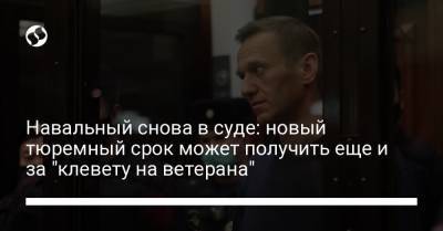 Навальный снова в суде: новый тюремный срок может получить еще и за "клевету на ветерана"