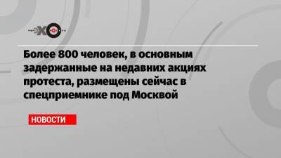 Более 800 человек, в основным задержанные на недавних акциях протеста, размещены сейчас в спецприемнике под Москвой