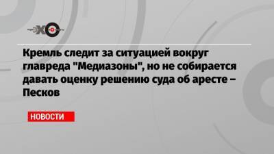 Кремль следит за ситуацией вокруг главреда «Медиазоны», но не собирается давать оценку решению суда об аресте – Песков