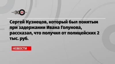 Сергей Кузнецов, который был понятым при задержании Ивана Голунова, рассказал, что получил от полицейских 2 тыс. руб.