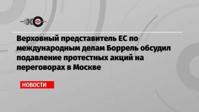 Верховный представитель ЕС по международным делам Боррель обсудил подавление протестных акций на переговорах в Москве