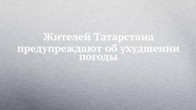 Жителей Татарстана предупреждают об ухудшении погоды