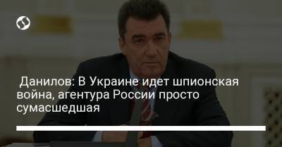 Данилов: В Украине идет шпионская война, агентура России просто сумасшедшая