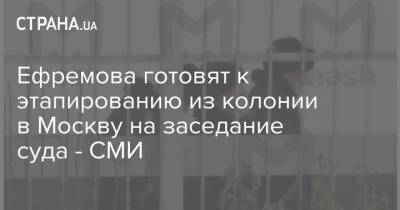 Ефремова готовят к этапированию из колонии в Москву на заседание суда - СМИ