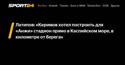 Латипов: «Керимов хотел построить для «Анжи» стадион прямо в Каспийском море, в километре от берега»
