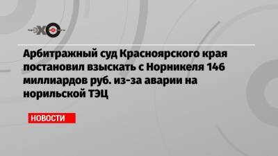 Арбитражный суд Красноярского края постановил взыскать с Норникеля 146 миллиардов руб. из-за аварии на норильской ТЭЦ