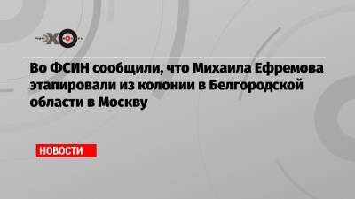 Во ФСИН сообщили, что Михаила Ефремова этапировали из колонии в Белгородской области в Москву