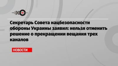 Секретарь Совета нацбезопасности обороны Украины заявил: нельзя отменить решение о прекращении вещания трех каналов