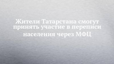 Жители Татарстана смогут принять участие в переписи населения через МФЦ