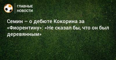 Семин – о дебюте Кокорина за «Фиорентину»: «Не сказал бы, что он был деревянным»