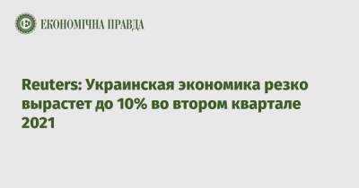 Reuters: Украинская экономика резко вырастет до 10% во втором квартале 2021
