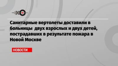 Санитарные вертолеты доставили в больницы двух взрослых и двух детей, пострадавших в результате пожара в Новой Москве