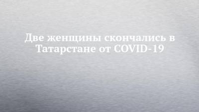 Две женщины скончались в Татарстане от COVID-19