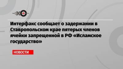 Интерфакс сообщает о задержании в Ставропольском крае пятерых членов ячейки запрещенной в РФ «Исламское государство»