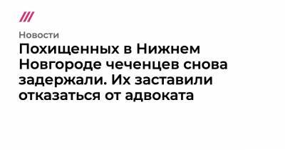 Похищенных в Нижнем Новгороде чеченцев снова задержали. Их заставили отказаться от адвоката