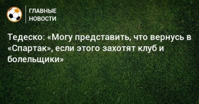 Тедеско: «Могу представить, что вернусь в «Спартак», если этого захотят клуб и болельщики»