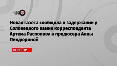 Новая газета сообщила о задержании у Соловецкого камня корреспондента Артема Распопова и продюсера Анны Пиндюриной