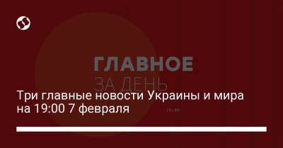 Три главные новости Украины и мира на 19:00 7 февраля
