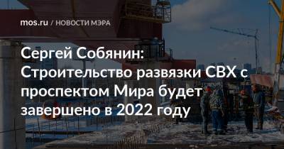 Сергей Собянин: Строительство развязки СВХ с проспектом Мира будет завершено в 2022 году