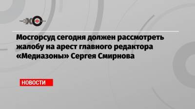 Мосгорсуд сегодня должен рассмотреть жалобу на арест главного редактора «Медиазоны» Сергея Смирнова