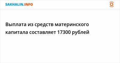 Выплата из средств материнского капитала составляет 17300 рублей
