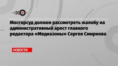 Мосгорсуд должен рассмотреть жалобу на административный арест главного редактора «Медиазоны» Сергея Смирнова