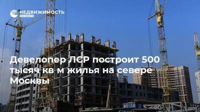 Девелопер ЛСР построит 500 тысяч кв м жилья на севере Москвы