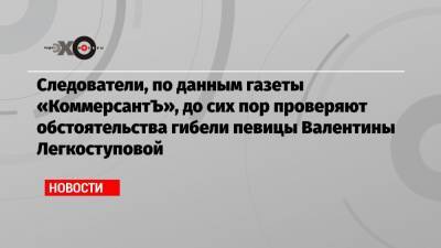 Следователи, по данным газеты «КоммерсантЪ», до сих пор проверяют обстоятельства гибели певицы Валентины Легкоступовой