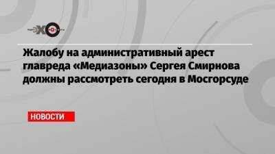 Жалобу на административный арест главреда «Медиазоны» Сергея Смирнова должны рассмотреть сегодня в Мосгорсуде
