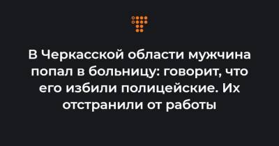 В Черкасской области мужчина попал в больницу: говорит, что его избили полицейские. Их отстранили от работы