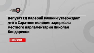 Депутат ГД Валерий Рашкин утверждает, что в Саратове полиция задержала местного парламентария Николая Бондаренко
