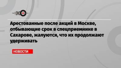 Арестованные после акций в Москве, отбывающие срок в спецприемнике в Сахарове, жалуются, что их продолжают удерживать