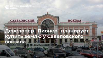 Девелопер "Пионер" планирует купить землю у Савеловского вокзала