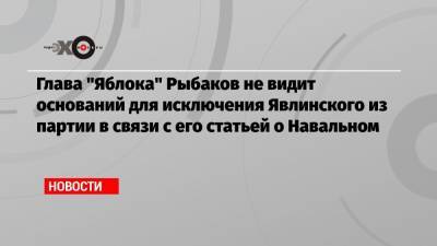 Глава «Яблока» Рыбаков не видит оснований для исключения Явлинского из партии в связи с его статьей о Навальном